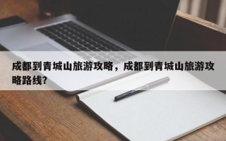 成都到青城山旅游攻略，成都到青城山旅游攻略路线？