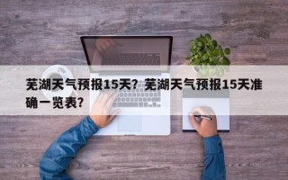 芜湖天气预报15天？芜湖天气预报15天准确一览表？
