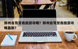 郑州自驾甘南旅游攻略？郑州自驾甘南旅游攻略最新？