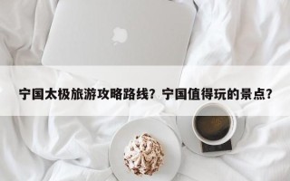 宁国太极旅游攻略路线？宁国值得玩的景点？