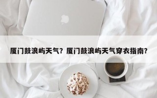 厦门鼓浪屿天气？厦门鼓浪屿天气穿衣指南？