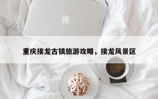 重庆接龙古镇旅游攻略，接龙风景区