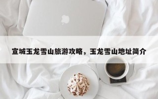 宣城玉龙雪山旅游攻略，玉龙雪山地址简介