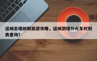 运城去喀纳斯旅游攻略，运城到喀什火车时刻表查询？