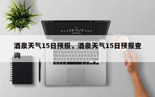 酒泉天气15日预报，酒泉天气15日预报查询