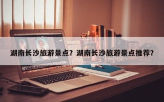 湖南长沙旅游景点？湖南长沙旅游景点推荐？