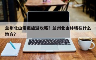 兰州北山索道旅游攻略？兰州北山林场在什么地方？