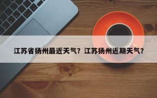 江苏省扬州最近天气？江苏扬州近期天气？
