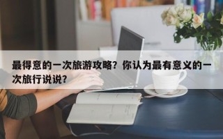 最得意的一次旅游攻略？你认为最有意义的一次旅行说说？