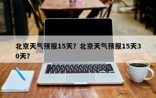 北京天气预报15天？北京天气预报15天30天？