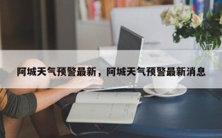 阿城天气预警最新，阿城天气预警最新消息