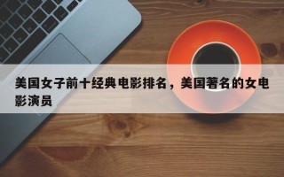 美国女子前十经典电影排名，美国著名的女电影演员