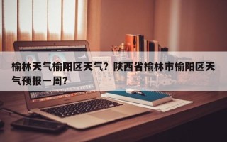 榆林天气榆阳区天气？陕西省榆林市榆阳区天气预报一周？