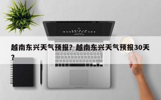 越南东兴天气预报？越南东兴天气预报30天？