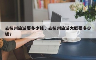 去杭州旅游要多少钱，去杭州旅游大概要多少钱？