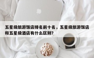 五星级旅游饭店排名前十名，五星级旅游饭店和五星级酒店有什么区别？