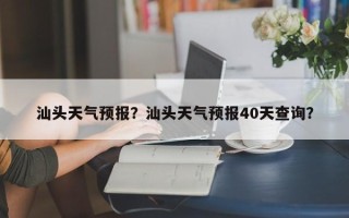 汕头天气预报？汕头天气预报40天查询？