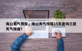 海口天气预报，海口天气预报15天查询三亚天气预报？