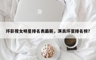 坏影视女明星排名表最新，演员坏蛋排名榜？
