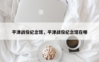 平津战役纪念馆，平津战役纪念馆在哪