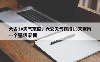 六安30天气预报，六安天气预报15天查询一个星期 新闻