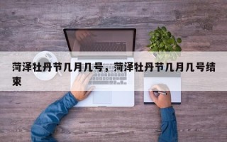 菏泽牡丹节几月几号，菏泽牡丹节几月几号结束