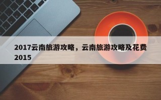 2017云南旅游攻略，云南旅游攻略及花费2015