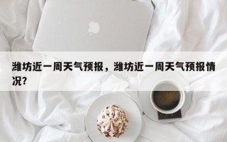 潍坊近一周天气预报，潍坊近一周天气预报情况？