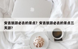 安吉旅游必去的景点？安吉旅游必去的景点三天游？