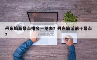 丹东旅游景点排名一览表？丹东旅游前十景点？