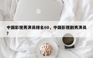 中国影视男演员排名60，中国影视剧男演员？