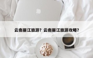 云南丽江旅游？云南丽江旅游攻略？