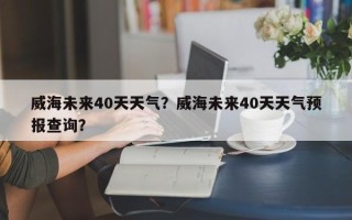 威海未来40天天气？威海未来40天天气预报查询？