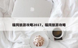 福冈旅游攻略2017，福冈旅游攻略