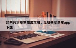 昆明共享单车旅游攻略，昆明共享单车app下载