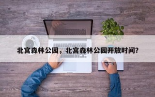 北宫森林公园，北宫森林公园开放时间？