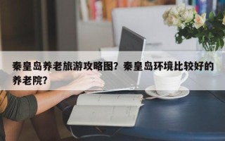 秦皇岛养老旅游攻略图？秦皇岛环境比较好的养老院？
