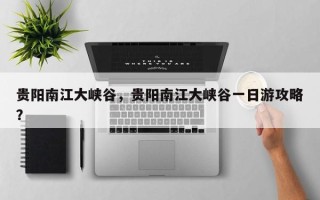 贵阳南江大峡谷，贵阳南江大峡谷一日游攻略？