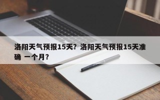洛阳天气预报15天？洛阳天气预报15天准确 一个月？
