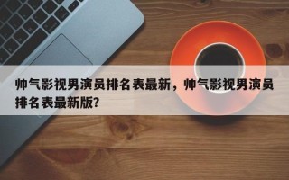 帅气影视男演员排名表最新，帅气影视男演员排名表最新版？
