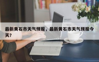 最新黄石市天气预报，最新黄石市天气预报今天？