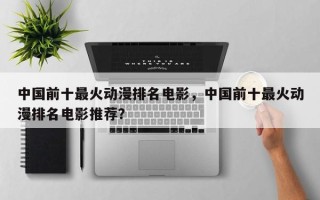 中国前十最火动漫排名电影，中国前十最火动漫排名电影推荐？