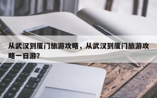 从武汉到厦门旅游攻略，从武汉到厦门旅游攻略一日游？