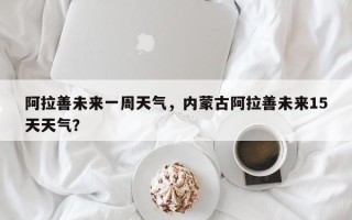 阿拉善未来一周天气，内蒙古阿拉善未来15天天气？