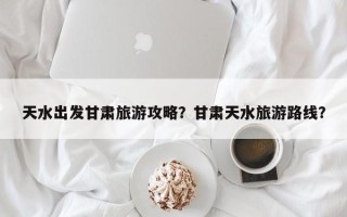天水出发甘肃旅游攻略？甘肃天水旅游路线？