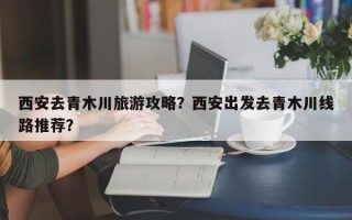 西安去青木川旅游攻略？西安出发去青木川线路推荐？