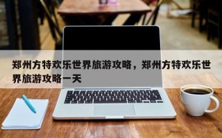 郑州方特欢乐世界旅游攻略，郑州方特欢乐世界旅游攻略一天