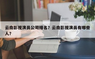 云南影视演员公司排名？云南影视演员有哪些人？