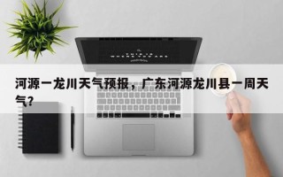 河源一龙川天气预报，广东河源龙川县一周天气？