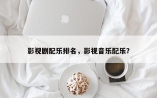 影视剧配乐排名，影视音乐配乐？